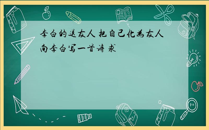 李白的送友人 把自己化为友人向李白写一首诗 求