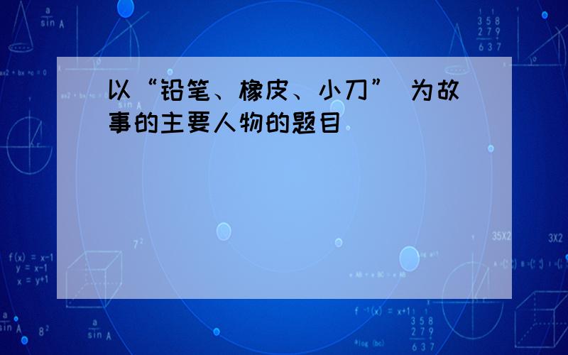 以“铅笔、橡皮、小刀” 为故事的主要人物的题目