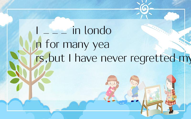 I ___ in london for many years,but I have never regretted my