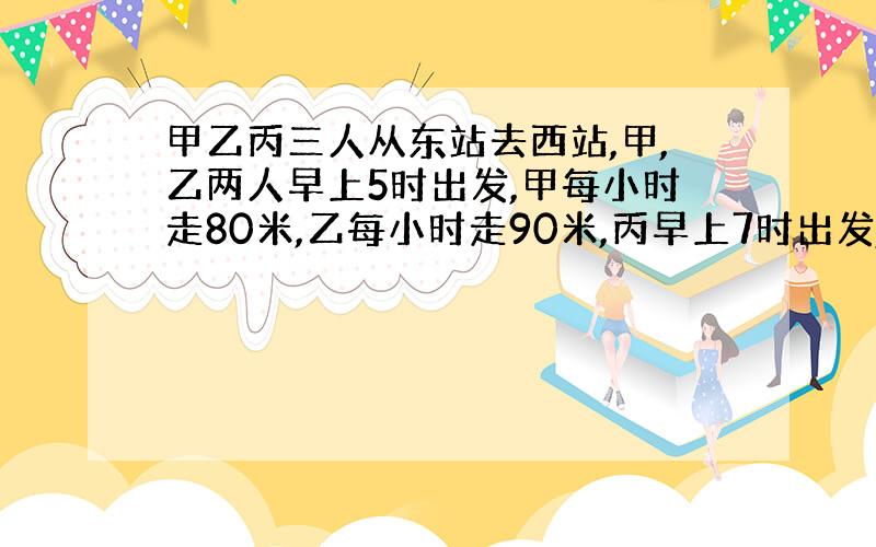 甲乙丙三人从东站去西站,甲,乙两人早上5时出发,甲每小时走80米,乙每小时走90米,丙早上7时出发,下午13时乙丙两人同