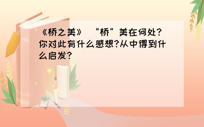 《桥之美》 “桥”美在何处?你对此有什么感想?从中得到什么启发?