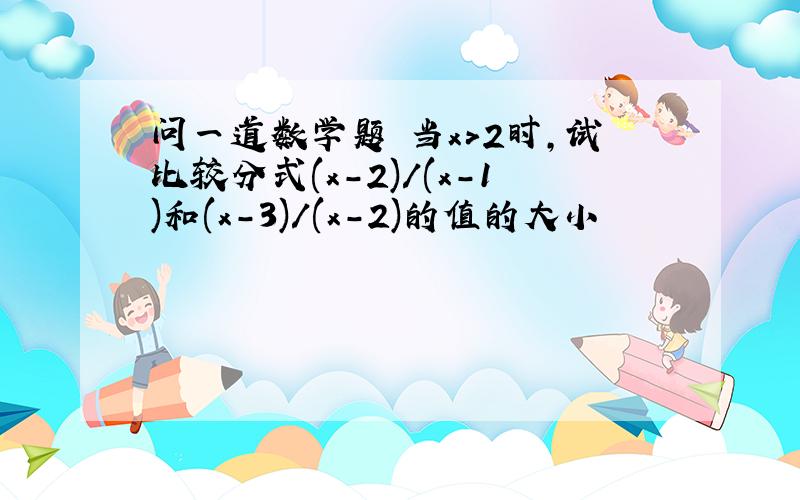 问一道数学题 当x>2时,试比较分式(x-2)/(x-1)和(x-3)/(x-2)的值的大小