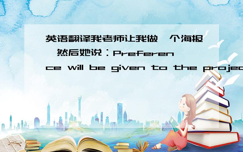 英语翻译我老师让我做一个海报,然后她说：Preference will be given to the project