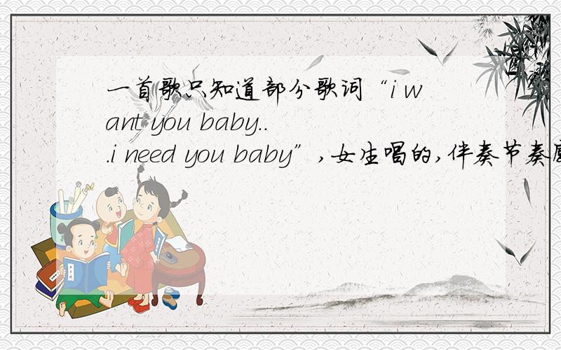 一首歌只知道部分歌词“i want you baby...i need you baby”,女生唱的,伴奏节奏感很强,感