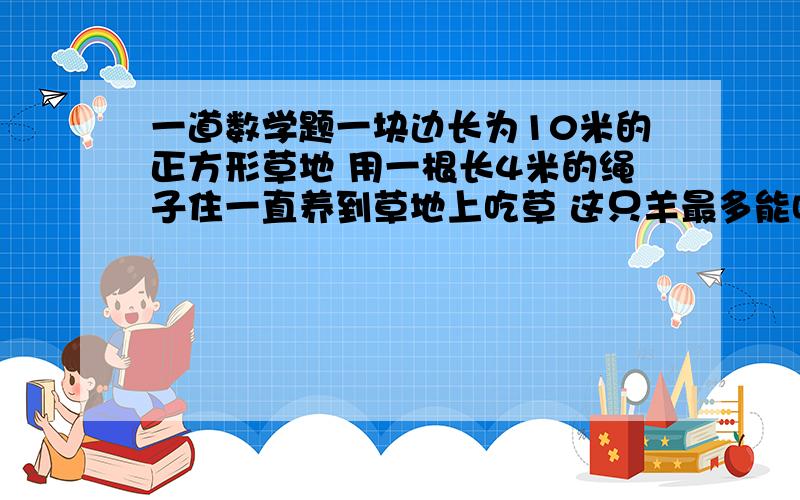 一道数学题一块边长为10米的正方形草地 用一根长4米的绳子住一直养到草地上吃草 这只羊最多能吃到多大面积