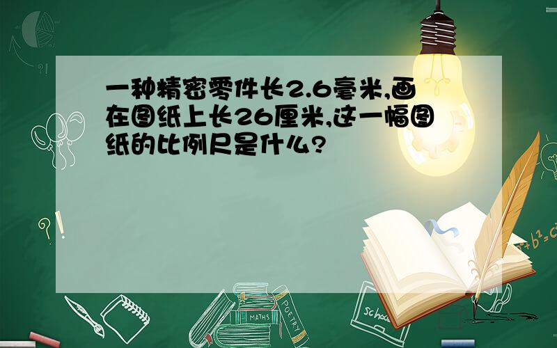 一种精密零件长2.6毫米,画在图纸上长26厘米,这一幅图纸的比例尺是什么?