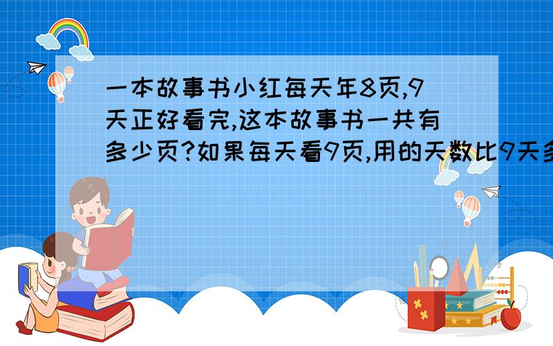 一本故事书小红每天年8页,9天正好看完,这本故事书一共有多少页?如果每天看9页,用的天数比9天多还是少