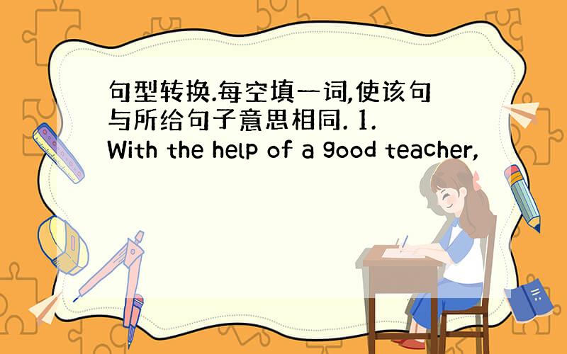 句型转换.每空填一词,使该句与所给句子意思相同. 1. With the help of a good teacher,