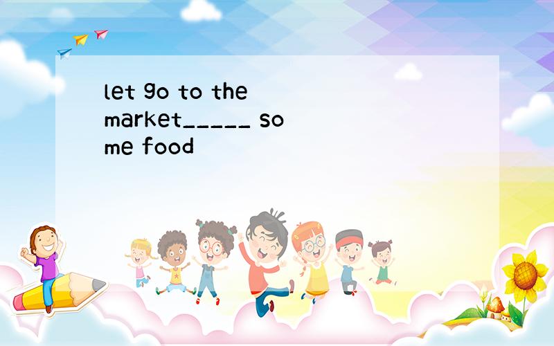 let go to the market_____ some food