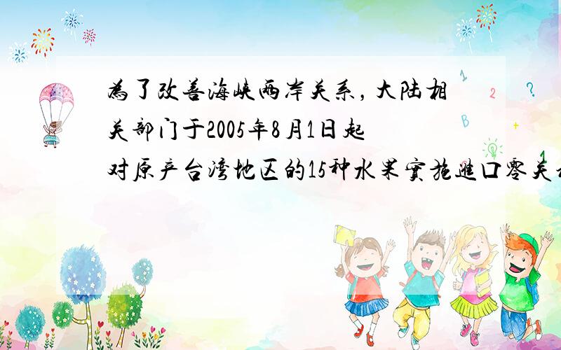 为了改善海峡两岸关系，大陆相关部门于2005年8月1日起对原产台湾地区的15种水果实施进口零关税措施，扩大了台湾水果在大