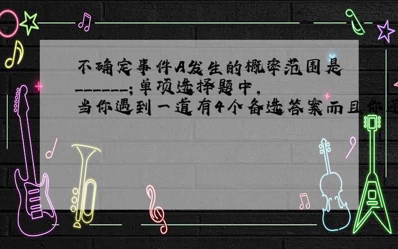 不确定事件A发生的概率范围是______；单项选择题中，当你遇到一道有4个备选答案而且你还不会做的情况下，那么你答对的概