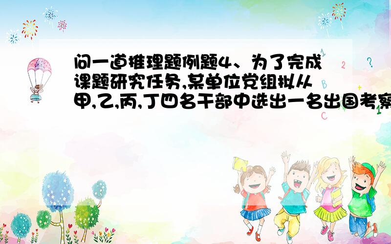 问一道推理题例题4、为了完成课题研究任务,某单位党组拟从甲,乙,丙,丁四名干部中选出一名出国考察.在未公布派选人员名单时