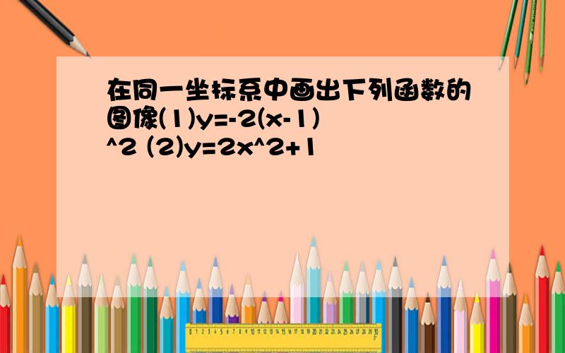 在同一坐标系中画出下列函数的图像(1)y=-2(x-1)^2 (2)y=2x^2+1