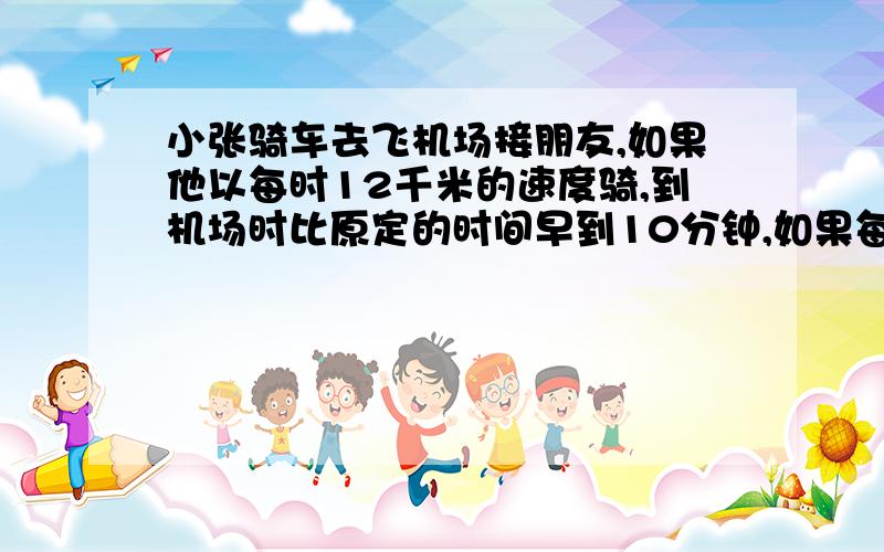 小张骑车去飞机场接朋友,如果他以每时12千米的速度骑,到机场时比原定的时间早到10分钟,如果每小时行10千米,则比原定的