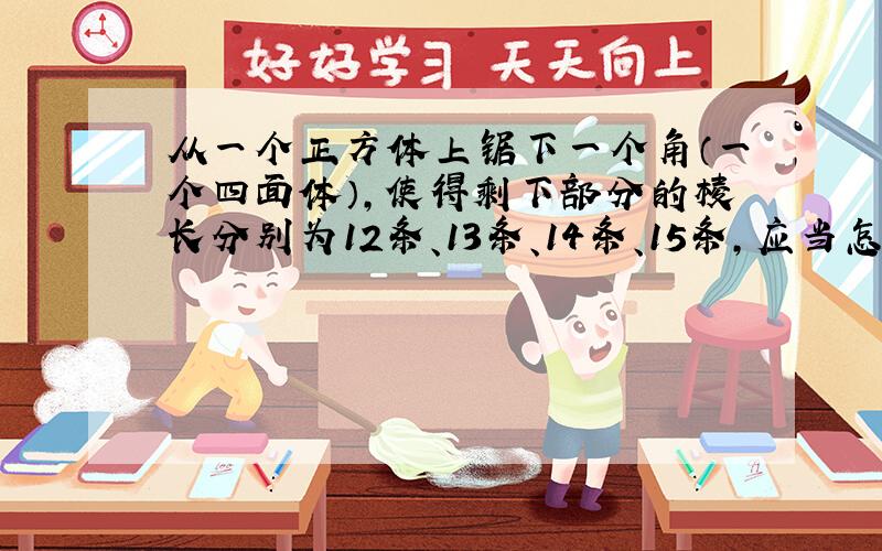 从一个正方体上锯下一个角（一个四面体），使得剩下部分的棱长分别为12条、13条、14条、15条，应当怎样锯？请画出示意图