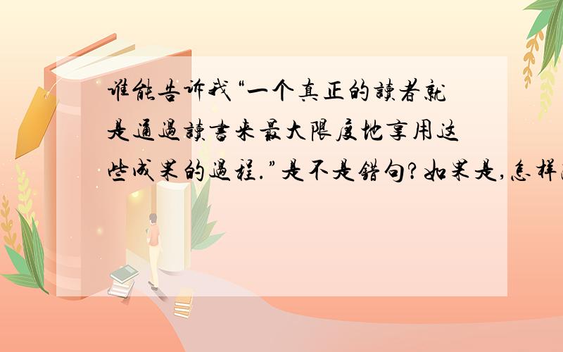 谁能告诉我“一个真正的读者就是通过读书来最大限度地享用这些成果的过程.”是不是错句?如果是,怎样改