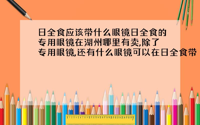 日全食应该带什么眼镜日全食的专用眼镜在湖州哪里有卖,除了专用眼镜,还有什么眼镜可以在日全食带