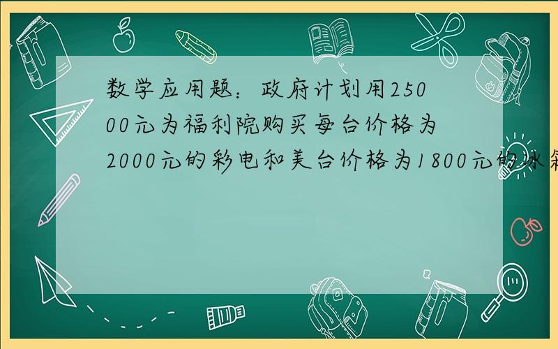 数学应用题：政府计划用25000元为福利院购买每台价格为2000元的彩电和美台价格为1800元的冰箱全部用完钱