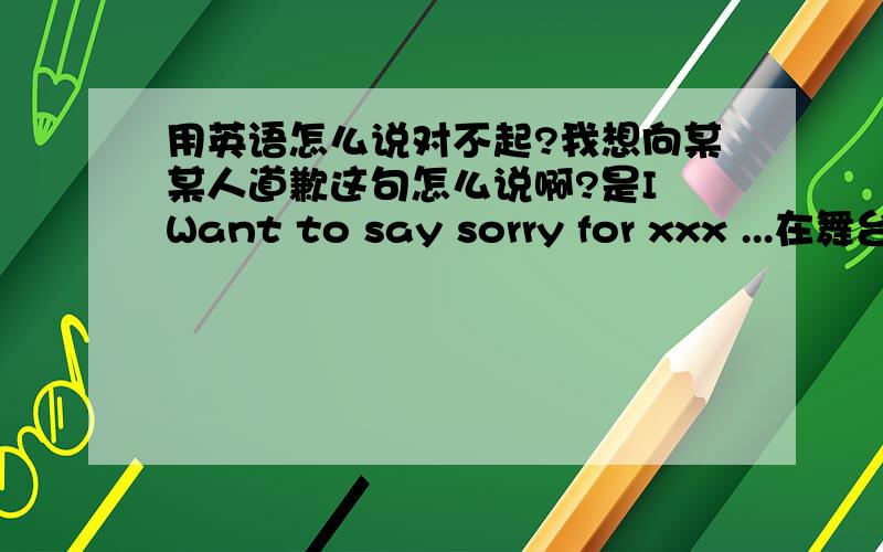 用英语怎么说对不起?我想向某某人道歉这句怎么说啊?是I Want to say sorry for xxx ...在舞台