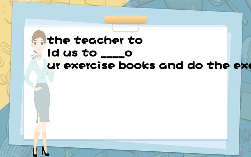 the teacher told us to ____our exercise books and do the exe