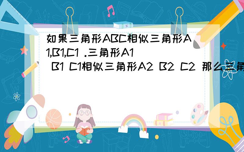 如果三角形ABC相似三角形A1,B1,C1 .三角形A1 B1 C1相似三角形A2 B2 C2 那么三角形ABC与三角形