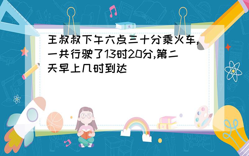 王叔叔下午六点三十分乘火车,一共行驶了13时20分,第二天早上几时到达