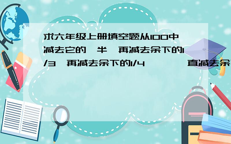 求六年级上册填空题从100中减去它的一半,再减去余下的1/3,再减去余下的1/4……,一直减去余下的1/100,最后余下