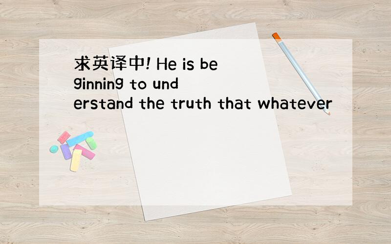 求英译中! He is beginning to understand the truth that whatever