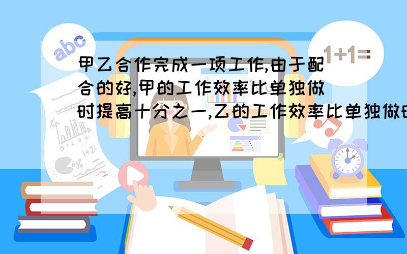 甲乙合作完成一项工作,由于配合的好,甲的工作效率比单独做时提高十分之一,乙的工作效率比单独做时提...