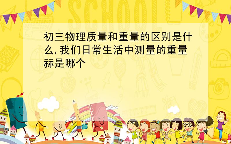 初三物理质量和重量的区别是什么,我们日常生活中测量的重量祘是哪个