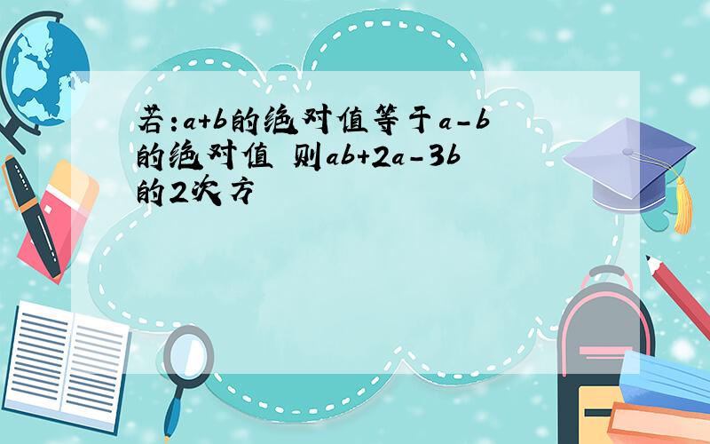 若:a+b的绝对值等于a-b的绝对值 则ab+2a-3b的2次方