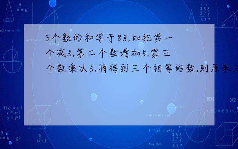 3个数的和等于88,如把第一个减5,第二个数增加5,第三个数乘以5,将得到三个相等的数,则原来三个数中最