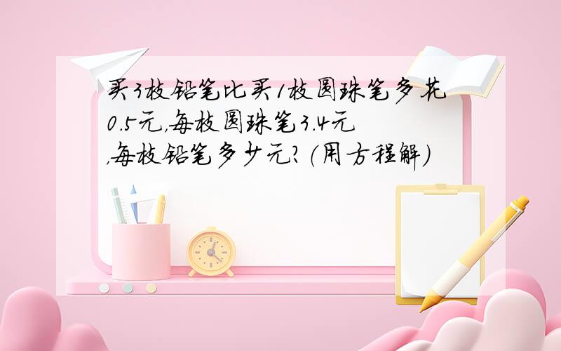 买3枝铅笔比买1枝圆珠笔多花0.5元，每枝圆珠笔3.4元，每枝铅笔多少元？（用方程解）