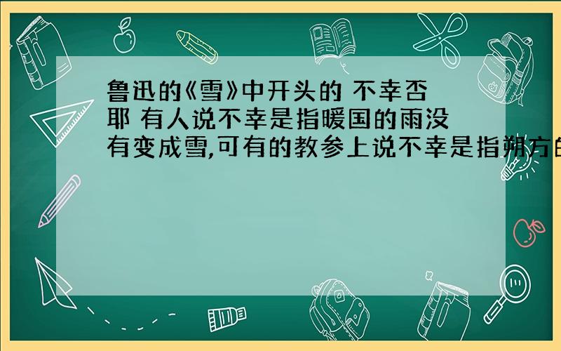 鲁迅的《雪》中开头的 不幸否耶 有人说不幸是指暖国的雨没有变成雪,可有的教参上说不幸是指朔方的雨变成变成雪,到底哪个是对