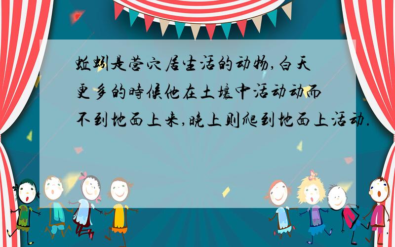 蚯蚓是营穴居生活的动物,白天更多的时候他在土壤中活动动而不到地面上来,晚上则爬到地面上活动.