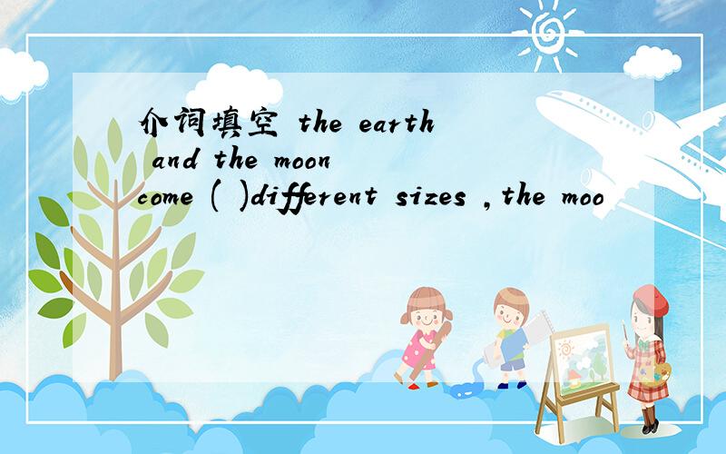 介词填空 the earth and the moon come ( )different sizes ,the moo