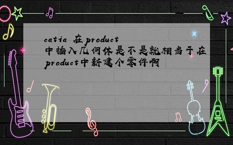 catia 在product中插入几何体是不是就相当于在product中新建个零件啊