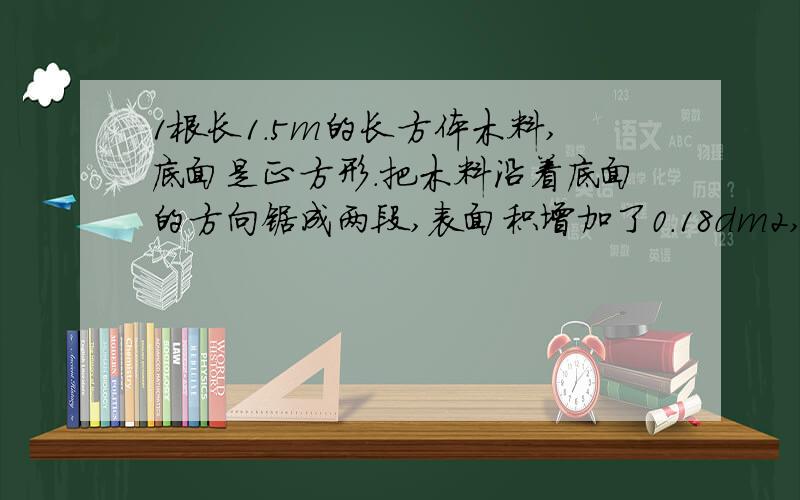 1根长1.5m的长方体木料,底面是正方形.把木料沿着底面的方向锯成两段,表面积增加了0.18dm2,求原来木料的表