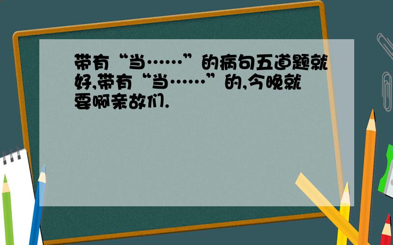 带有“当……”的病句五道题就好,带有“当……”的,今晚就要啊亲故们.