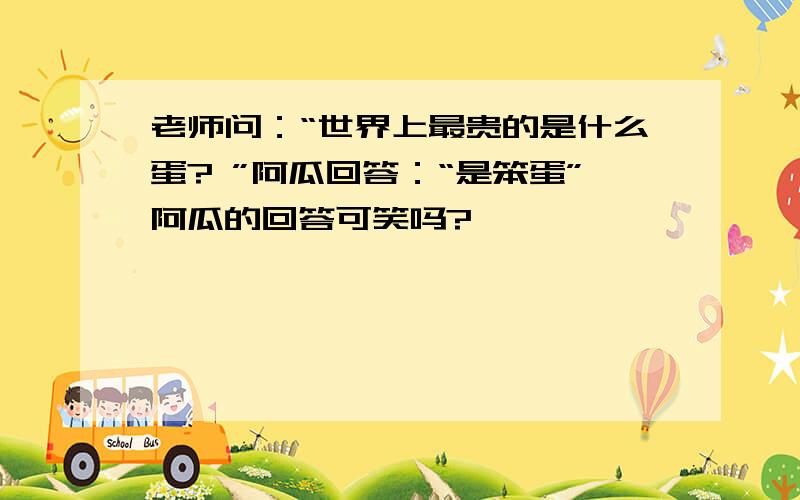 老师问：“世界上最贵的是什么蛋? ”阿瓜回答：“是笨蛋”阿瓜的回答可笑吗?