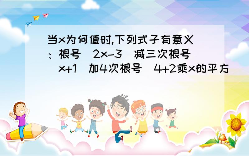 当x为何值时,下列式子有意义：根号（2x-3）减三次根号（x+1）加4次根号（4+2乘x的平方）