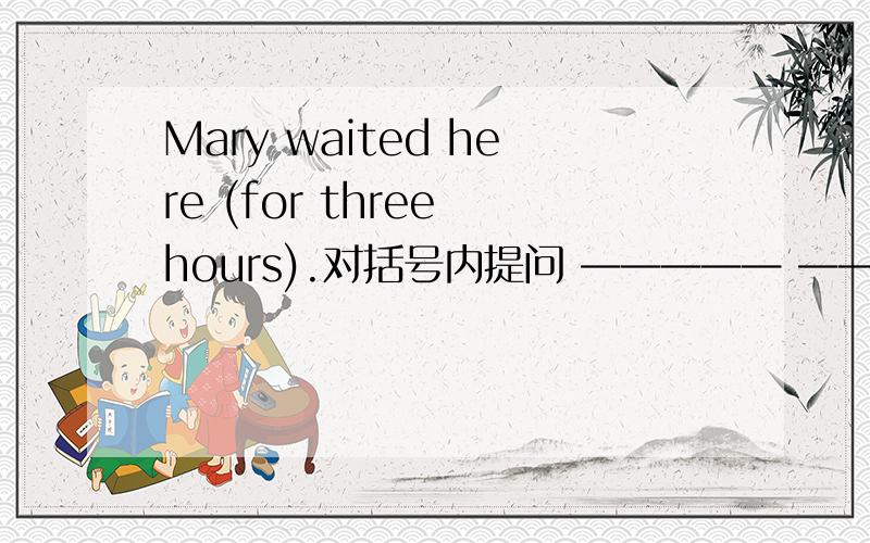 Mary waited here (for three hours).对括号内提问 ————— ————— —————