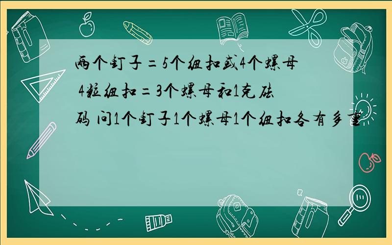 两个钉子=5个纽扣或4个螺母 4粒纽扣=3个螺母和1克砝码 问1个钉子1个螺母1个纽扣各有多重