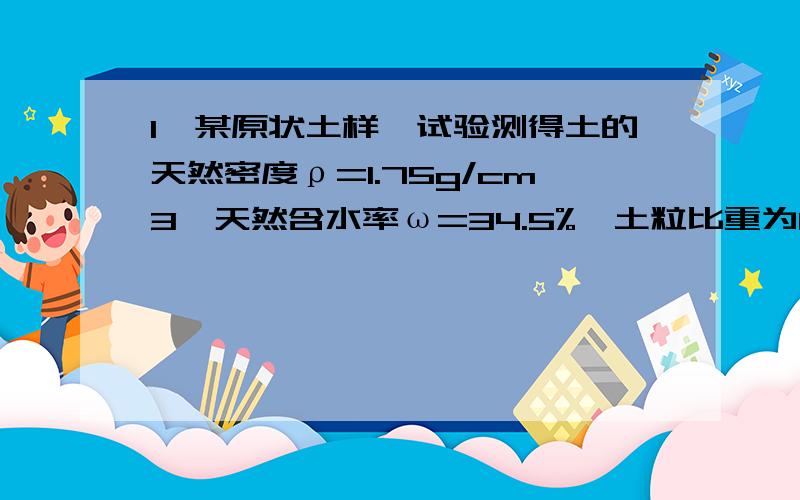 1、某原状土样,试验测得土的天然密度ρ=1.75g/cm3,天然含水率ω=34.5%,土粒比重为Gs=2.68.试求土的