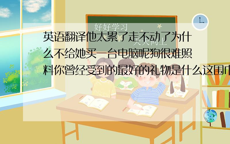 英语翻译他太累了走不动了为什么不给她买一台电脑呢狗很难照料你曾经受到的最好的礼物是什么这围巾不够流行鹦鹉是最不寻常的动物