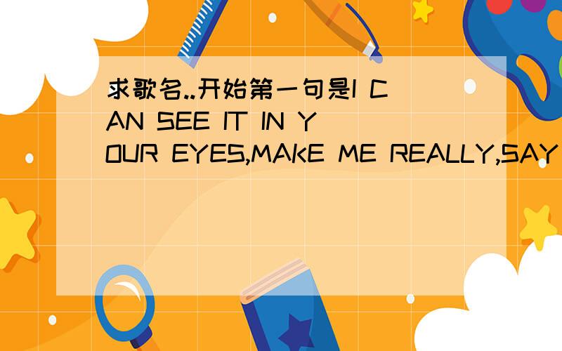 求歌名..开始第一句是I CAN SEE IT IN YOUR EYES,MAKE ME REALLY,SAY I LO