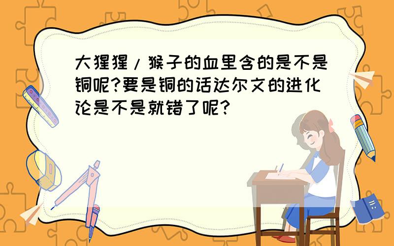 大猩猩/猴子的血里含的是不是铜呢?要是铜的话达尔文的进化论是不是就错了呢?