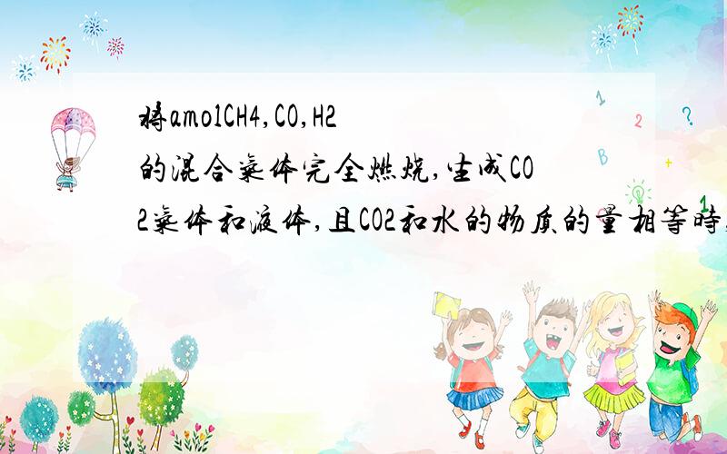 将amolCH4,CO,H2的混合气体完全燃烧,生成CO2气体和液体,且CO2和水的物质的量相等时,