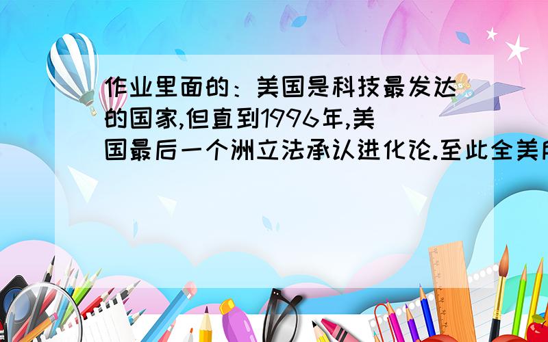 作业里面的：美国是科技最发达的国家,但直到1996年,美国最后一个洲立法承认进化论.至此全美所有洲都立法承认达尔文进化论