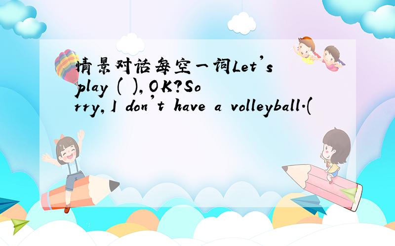 情景对话每空一词Let's play ( ),OK?Sorry,I don't have a volleyball.(